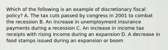 Which of the following is an example of discretionary <a href='https://www.questionai.com/knowledge/kPTgdbKdvz-fiscal-policy' class='anchor-knowledge'>fiscal policy</a>? A. The tax cuts passed by congress in 2001 to combat the recession B. An increase in unemployment insurance payments during a recession C. An increase in income tax receipts with rising income during an expansion D. A decrease in food stamps issued during an expansion or boom