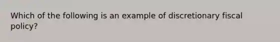 Which of the following is an example of discretionary fiscal​ policy?