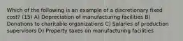 Which of the following is an example of a discretionary fixed cost? (15) A) Depreciation of manufacturing facilities B) Donations to charitable organizations C) Salaries of production supervisors D) Property taxes on manufacturing facilities