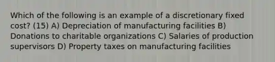 Which of the following is an example of a discretionary fixed cost? (15) A) Depreciation of manufacturing facilities B) Donations to charitable organizations C) Salaries of production supervisors D) Property taxes on manufacturing facilities