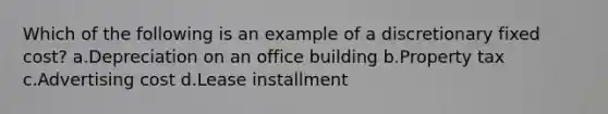 Which of the following is an example of a discretionary fixed cost? a.Depreciation on an office building b.Property tax c.Advertising cost d.Lease installment