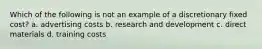 Which of the following is not an example of a discretionary fixed cost? a. advertising costs b. research and development c. direct materials d. training costs