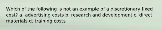 Which of the following is not an example of a discretionary fixed cost? a. advertising costs b. research and development c. direct materials d. training costs