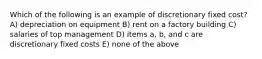 Which of the following is an example of discretionary fixed cost? A) depreciation on equipment B) rent on a factory building C) salaries of top management D) items a, b, and c are discretionary fixed costs E) none of the above