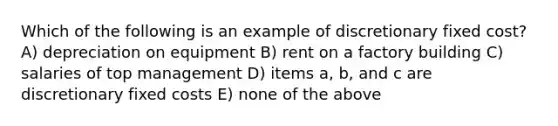 Which of the following is an example of discretionary fixed cost? A) depreciation on equipment B) rent on a factory building C) salaries of top management D) items a, b, and c are discretionary fixed costs E) none of the above