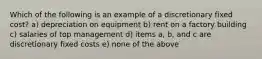 Which of the following is an example of a discretionary fixed cost? a) depreciation on equipment b) rent on a factory building c) salaries of top management d) items a, b, and c are discretionary fixed costs e) none of the above