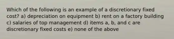 Which of the following is an example of a discretionary fixed cost? a) depreciation on equipment b) rent on a factory building c) salaries of top management d) items a, b, and c are discretionary fixed costs e) none of the above