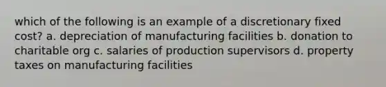 which of the following is an example of a discretionary fixed cost? a. depreciation of manufacturing facilities b. donation to charitable org c. salaries of production supervisors d. property taxes on manufacturing facilities