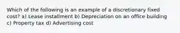 Which of the following is an example of a discretionary fixed cost? a) Lease installment b) Depreciation on an office building c) Property tax d) Advertising cost