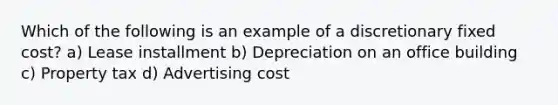 Which of the following is an example of a discretionary fixed cost? a) Lease installment b) Depreciation on an office building c) Property tax d) Advertising cost