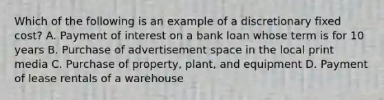 Which of the following is an example of a discretionary fixed cost? A. Payment of interest on a bank loan whose term is for 10 years B. Purchase of advertisement space in the local print media C. Purchase of property, plant, and equipment D. Payment of lease rentals of a warehouse