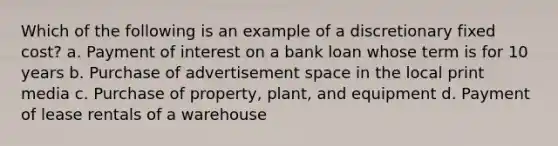 Which of the following is an example of a discretionary fixed cost? a. Payment of interest on a bank loan whose term is for 10 years b. Purchase of advertisement space in the local print media c. Purchase of property, plant, and equipment d. Payment of lease rentals of a warehouse