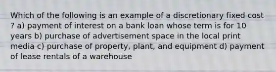 Which of the following is an example of a discretionary fixed cost ? a) payment of interest on a bank loan whose term is for 10 years b) purchase of advertisement space in the local print media c) purchase of property, plant, and equipment d) payment of lease rentals of a warehouse