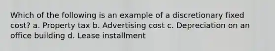 Which of the following is an example of a discretionary fixed cost? a. Property tax b. Advertising cost c. Depreciation on an office building d. Lease installment