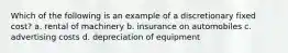 Which of the following is an example of a discretionary fixed cost? a. rental of machinery b. insurance on automobiles c. advertising costs d. depreciation of equipment