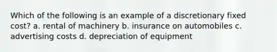 Which of the following is an example of a discretionary fixed cost? a. rental of machinery b. insurance on automobiles c. advertising costs d. depreciation of equipment