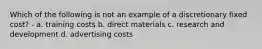 Which of the following is not an example of a discretionary fixed cost? - a. training costs b. direct materials c. research and development d. advertising costs