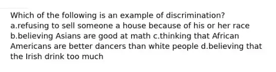 Which of the following is an example of discrimination? a.refusing to sell someone a house because of his or her race b.believing Asians are good at math c.thinking that African Americans are better dancers than white people d.believing that the Irish drink too much