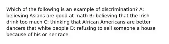 Which of the following is an example of discrimination? A: believing Asians are good at math B: believing that the Irish drink too much C: thinking that African Americans are better dancers that white people D: refusing to sell someone a house because of his or her race