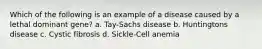 Which of the following is an example of a disease caused by a lethal dominant gene? a. Tay-Sachs disease b. Huntingtons disease c. Cystic fibrosis d. Sickle-Cell anemia