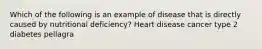 Which of the following is an example of disease that is directly caused by nutritional deficiency? Heart disease cancer type 2 diabetes pellagra