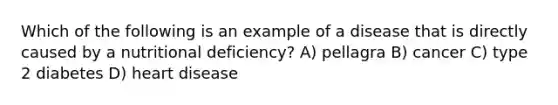 Which of the following is an example of a disease that is directly caused by a nutritional deficiency? A) pellagra B) cancer C) type 2 diabetes D) heart disease