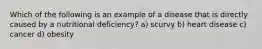Which of the following is an example of a disease that is directly caused by a nutritional deficiency? a) scurvy b) heart disease c) cancer d) obesity