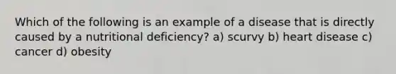 Which of the following is an example of a disease that is directly caused by a nutritional deficiency? a) scurvy b) heart disease c) cancer d) obesity