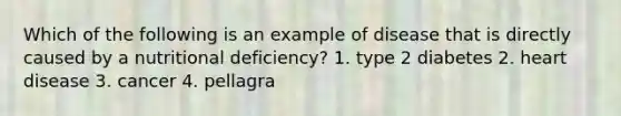 Which of the following is an example of disease that is directly caused by a nutritional deficiency? 1. type 2 diabetes 2. heart disease 3. cancer 4. pellagra