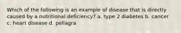 Which of the following is an example of disease that is directly caused by a nutritional deficiency? a. type 2 diabetes b. cancer c. heart disease d. pellagra
