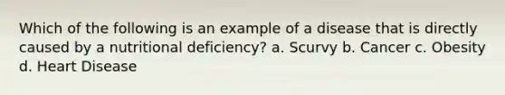 Which of the following is an example of a disease that is directly caused by a nutritional deficiency? a. Scurvy b. Cancer c. Obesity d. Heart Disease