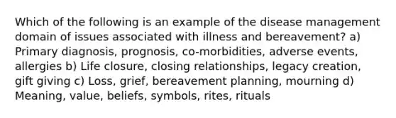 Which of the following is an example of the disease management domain of issues associated with illness and bereavement? a) Primary diagnosis, prognosis, co-morbidities, adverse events, allergies b) Life closure, closing relationships, legacy creation, gift giving c) Loss, grief, bereavement planning, mourning d) Meaning, value, beliefs, symbols, rites, rituals