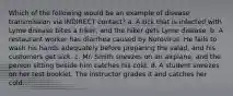 Which of the following would be an example of disease transmission via INDIRECT contact? a. A tick that is infected with Lyme disease bites a hiker, and the hiker gets Lyme disease. b. A restaurant worker has diarrhea caused by Norovirus. He fails to wash his hands adequately before preparing the salad, and his customers get sick. c. Mr. Smith sneezes on an airplane, and the person sitting beside him catches his cold. d. A student sneezes on her test booklet. The instructor grades it and catches her cold.