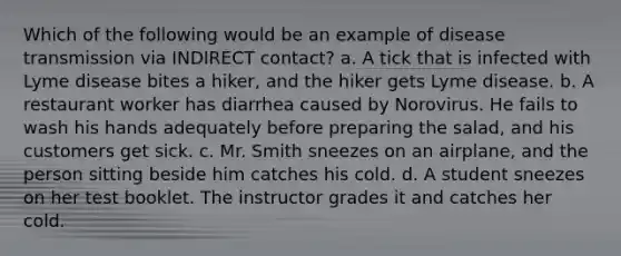 Which of the following would be an example of disease transmission via INDIRECT contact? a. A tick that is infected with Lyme disease bites a hiker, and the hiker gets Lyme disease. b. A restaurant worker has diarrhea caused by Norovirus. He fails to wash his hands adequately before preparing the salad, and his customers get sick. c. Mr. Smith sneezes on an airplane, and the person sitting beside him catches his cold. d. A student sneezes on her test booklet. The instructor grades it and catches her cold.