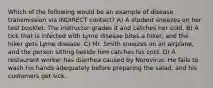 Which of the following would be an example of disease transmission via INDIRECT contact? A) A student sneezes on her test booklet. The instructor grades it and catches her cold. B) A tick that is infected with Lyme disease bites a hiker, and the hiker gets Lyme disease. C) Mr. Smith sneezes on an airplane, and the person sitting beside him catches his cold. D) A restaurant worker has diarrhea caused by Norovirus. He fails to wash his hands adequately before preparing the salad, and his customers get sick.