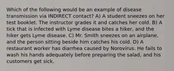 Which of the following would be an example of disease transmission via INDIRECT contact? A) A student sneezes on her test booklet. The instructor grades it and catches her cold. B) A tick that is infected with Lyme disease bites a hiker, and the hiker gets Lyme disease. C) Mr. Smith sneezes on an airplane, and the person sitting beside him catches his cold. D) A restaurant worker has diarrhea caused by Norovirus. He fails to wash his hands adequately before preparing the salad, and his customers get sick.