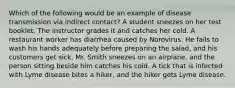 Which of the following would be an example of disease transmission via indirect contact? A student sneezes on her test booklet. The instructor grades it and catches her cold. A restaurant worker has diarrhea caused by Norovirus. He fails to wash his hands adequately before preparing the salad, and his customers get sick. Mr. Smith sneezes on an airplane, and the person sitting beside him catches his cold. A tick that is infected with Lyme disease bites a hiker, and the hiker gets Lyme disease.