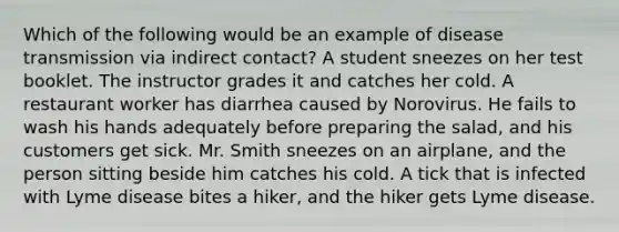 Which of the following would be an example of disease transmission via indirect contact? A student sneezes on her test booklet. The instructor grades it and catches her cold. A restaurant worker has diarrhea caused by Norovirus. He fails to wash his hands adequately before preparing the salad, and his customers get sick. Mr. Smith sneezes on an airplane, and the person sitting beside him catches his cold. A tick that is infected with Lyme disease bites a hiker, and the hiker gets Lyme disease.