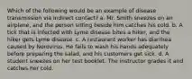 Which of the following would be an example of disease transmission via indirect contact? a. Mr. Smith sneezes on an airplane, and the person sitting beside him catches his cold. b. A tick that is infected with Lyme disease bites a hiker, and the hiker gets Lyme disease. c. A restaurant worker has diarrhea caused by Norovirus. He fails to wash his hands adequately before preparing the salad, and his customers get sick. d. A student sneezes on her test booklet. The instructor grades it and catches her cold.