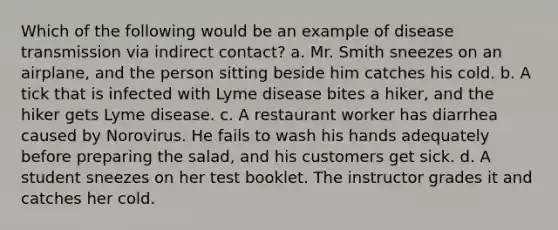 Which of the following would be an example of disease transmission via indirect contact? a. Mr. Smith sneezes on an airplane, and the person sitting beside him catches his cold. b. A tick that is infected with Lyme disease bites a hiker, and the hiker gets Lyme disease. c. A restaurant worker has diarrhea caused by Norovirus. He fails to wash his hands adequately before preparing the salad, and his customers get sick. d. A student sneezes on her test booklet. The instructor grades it and catches her cold.