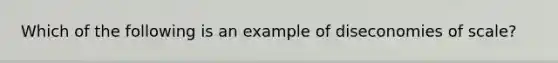 Which of the following is an example of diseconomies of scale?