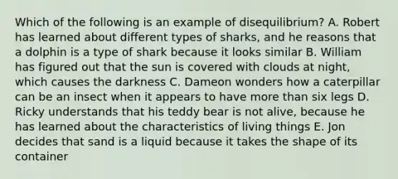 Which of the following is an example of disequilibrium? A. Robert has learned about different types of sharks, and he reasons that a dolphin is a type of shark because it looks similar B. William has figured out that the sun is covered with clouds at night, which causes the darkness C. Dameon wonders how a caterpillar can be an insect when it appears to have more than six legs D. Ricky understands that his teddy bear is not alive, because he has learned about the characteristics of living things E. Jon decides that sand is a liquid because it takes the shape of its container