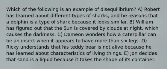 Which of the following is an example of disequilibrium? A) Robert has learned about different types of sharks, and he reasons that a dolphin is a type of shark because it looks similar. B) William has figured out that the Sun is covered by clouds at night, which causes the darkness. C) Dameon wonders how a caterpillar can be an insect when it appears to have more than six legs. D) Ricky understands that his teddy bear is not alive because he has learned about characteristics of living things. E) Jon decides that sand is a liquid because it takes the shape of its container.