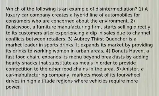 Which of the following is an example of disintermediation? 1) A luxury car company creates a hybrid line of automobiles for consumers who are concerned about the environment. 2) Rusicwood, a furniture manufacturing firm, starts selling directly to its customers after experiencing a dip in sales due to channel conflicts between retailers. 3) Aubrey Thirst Quencher is a market leader in sports drinks. It expands its market by providing its drinks to working women in urban areas. 4) Donuts Haven, a fast food chain, expands its menu beyond breakfasts by adding hearty snacks that substitute as meals in order to provide competition to the other food chains in the area. 5) Anister, a car-manufacturing company, markets most of its four-wheel drives in high altitude regions where vehicles require more power.