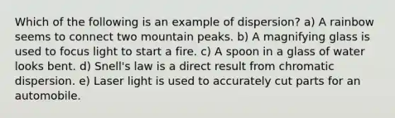 Which of the following is an example of dispersion? a) A rainbow seems to connect two mountain peaks. b) A magnifying glass is used to focus light to start a fire. c) A spoon in a glass of water looks bent. d) Snell's law is a direct result from chromatic dispersion. e) Laser light is used to accurately cut parts for an automobile.