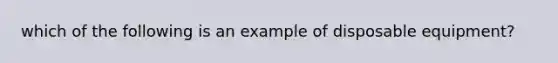 which of the following is an example of disposable equipment?