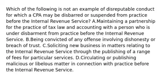 Which of the following is not an example of disreputable conduct for which a CPA may be disbarred or suspended from practice before the Internal Revenue Service? A.Maintaining a partnership for the practice of tax law and accounting with a person who is under disbarment from practice before the Internal Revenue Service. B.Being convicted of any offense involving dishonesty or breach of trust. C.Soliciting new business in matters relating to the Internal Revenue Service through the publishing of a range of fees for particular services. D.Circulating or publishing malicious or libelous matter in connection with practice before the Internal Revenue Service.