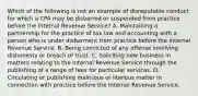 Which of the following is not an example of disreputable conduct for which a CPA may be disbarred or suspended from practice before the Internal Revenue Service? A. Maintaining a partnership for the practice of tax law and accounting with a person who is under disbarment from practice before the Internal Revenue Service. B. Being convicted of any offense involving dishonesty or breach of trust. C. Soliciting new business in matters relating to the Internal Revenue Service through the publishing of a range of fees for particular services. D. Circulating or publishing malicious or libelous matter in connection with practice before the Internal Revenue Service.