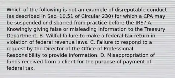 Which of the following is not an example of disreputable conduct (as described in Sec. 10.51 of Circular 230) for which a CPA may be suspended or disbarred from practice before the IRS? A. Knowingly giving false or misleading information to the Treasury Department. B. Willful failure to make a federal tax return in violation of federal revenue laws. C. Failure to respond to a request by the Director of the Office of Professional Responsibility to provide information. D. Misappropriation of funds received from a client for the purpose of payment of federal tax.