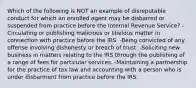 Which of the following is NOT an example of disreputable conduct for which an enrolled agent may be disbarred or suspended from practice before the Internal Revenue Service? -Circulating or publishing malicious or libelous matter in connection with practice before the IRS. -Being convicted of any offense involving dishonesty or breach of trust. -Soliciting new business in matters relating to the IRS through the publishing of a range of fees for particular services. -Maintaining a partnership for the practice of tax law and accounting with a person who is under disbarment from practice before the IRS.